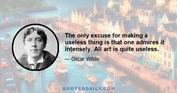 The only excuse for making a useless thing is that one admires it intensely. All art is quite useless.