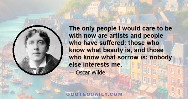 The only people I would care to be with now are artists and people who have suffered: those who know what beauty is, and those who know what sorrow is: nobody else interests me.