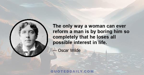 The only way a woman can ever reform a man is by boring him so completely that he loses all possible interest in life.