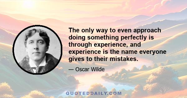 The only way to even approach doing something perfectly is through experience, and experience is the name everyone gives to their mistakes.