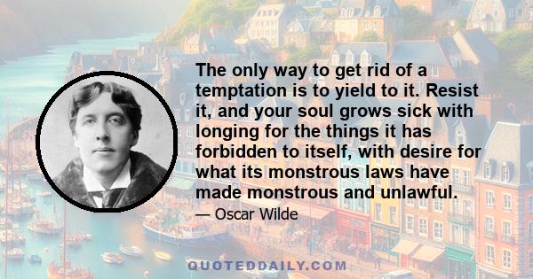 The only way to get rid of a temptation is to yield to it. Resist it, and your soul grows sick with longing for the things it has forbidden to itself, with desire for what its monstrous laws have made monstrous and