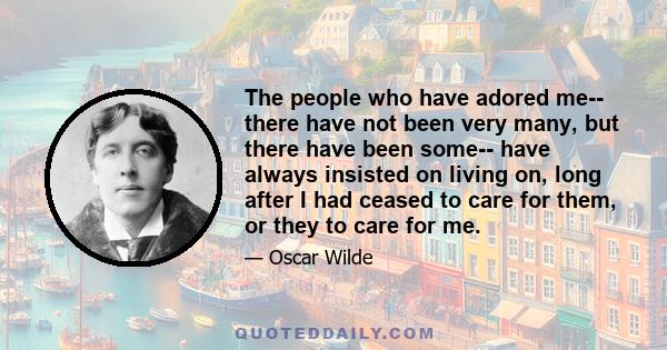 The people who have adored me-- there have not been very many, but there have been some-- have always insisted on living on, long after I had ceased to care for them, or they to care for me.