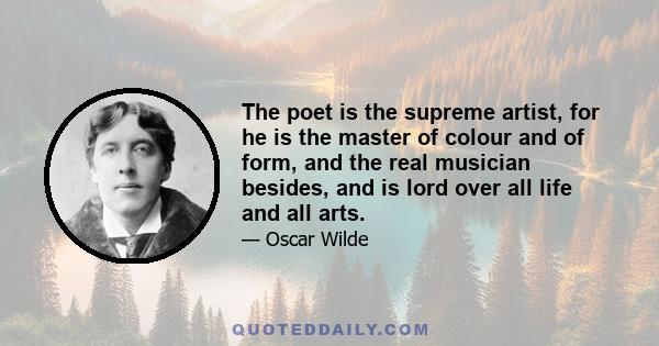 The poet is the supreme artist, for he is the master of colour and of form, and the real musician besides, and is lord over all life and all arts.