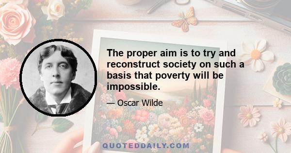 The proper aim is to try and reconstruct society on such a basis that poverty will be impossible.