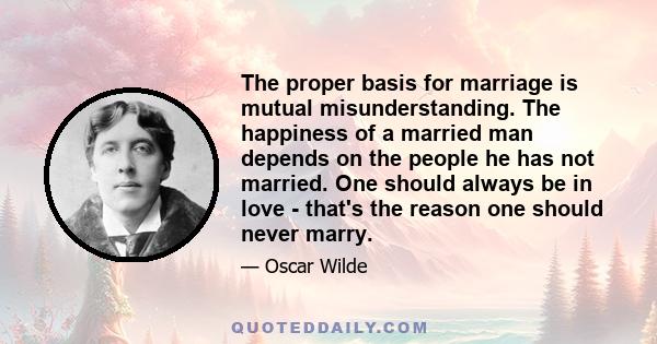 The proper basis for marriage is mutual misunderstanding. The happiness of a married man depends on the people he has not married. One should always be in love - that's the reason one should never marry.