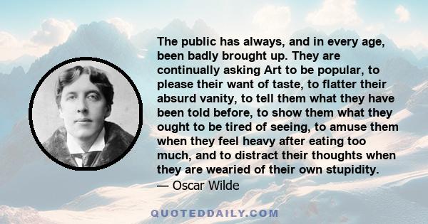 The public has always, and in every age, been badly brought up. They are continually asking Art to be popular, to please their want of taste, to flatter their absurd vanity, to tell them what they have been told before, 