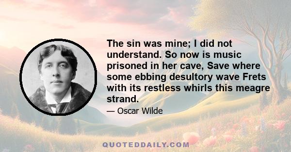 The sin was mine; I did not understand. So now is music prisoned in her cave, Save where some ebbing desultory wave Frets with its restless whirls this meagre strand.