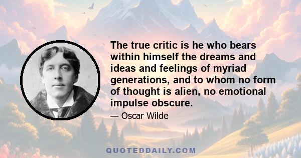 The true critic is he who bears within himself the dreams and ideas and feelings of myriad generations, and to whom no form of thought is alien, no emotional impulse obscure.