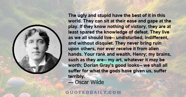 The ugly and stupid have the best of it in this world. They can sit at their ease and gape at the play. If they know nothing of victory, they are at least spared the knowledge of defeat. They live as we all should