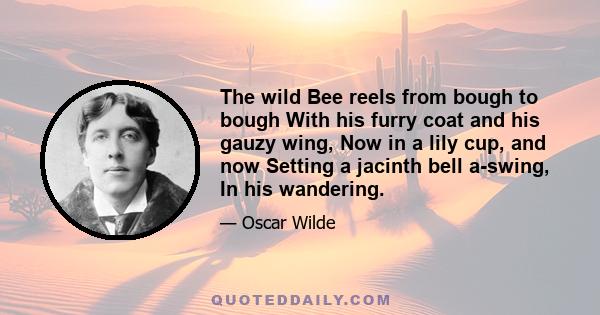 The wild Bee reels from bough to bough With his furry coat and his gauzy wing, Now in a lily cup, and now Setting a jacinth bell a-swing, In his wandering.