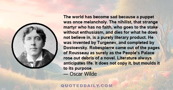 The world has become sad because a puppet was once melancholy. The nihilist, that strange martyr who has no faith, who goes to the stake without enthusiasm, and dies for what he does not believe in, is a purely literary 