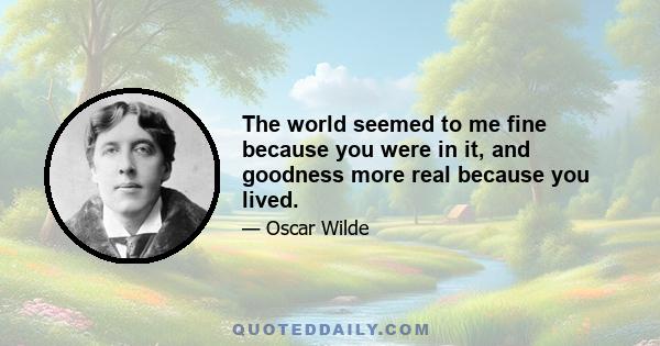 The world seemed to me fine because you were in it, and goodness more real because you lived.