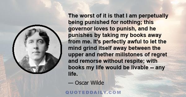 The worst of it is that I am perpetually being punished for nothing; this governor loves to punish, and he punishes by taking my books away from me. It's perfectly awful to let the mind grind itself away between the