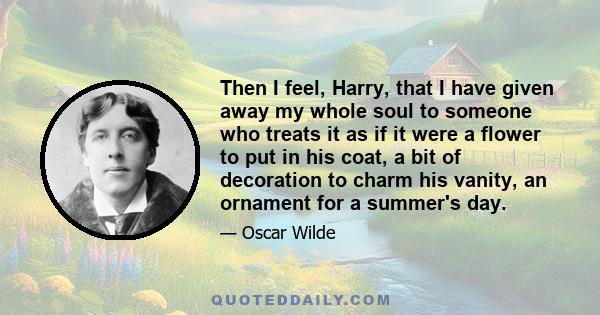 Then I feel, Harry, that I have given away my whole soul to someone who treats it as if it were a flower to put in his coat, a bit of decoration to charm his vanity, an ornament for a summer's day.