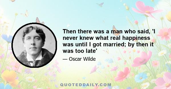 Then there was a man who said, 'I never knew what real happiness was until I got married; by then it was too late'