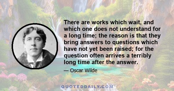 There are works which wait, and which one does not understand for a long time; the reason is that they bring answers to questions which have not yet been raised; for the question often arrives a terribly long time after 