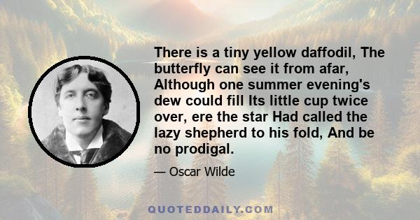 There is a tiny yellow daffodil, The butterfly can see it from afar, Although one summer evening's dew could fill Its little cup twice over, ere the star Had called the lazy shepherd to his fold, And be no prodigal.