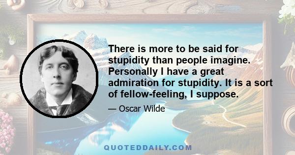 There is more to be said for stupidity than people imagine. Personally I have a great admiration for stupidity. It is a sort of fellow-feeling, I suppose.