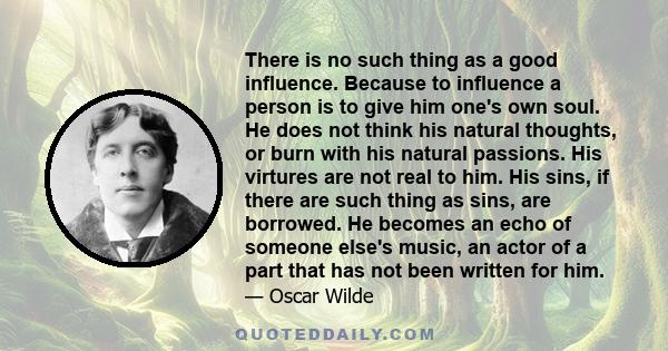 There is no such thing as a good influence. Because to influence a person is to give him one's own soul. He does not think his natural thoughts, or burn with his natural passions. His virtures are not real to him. His