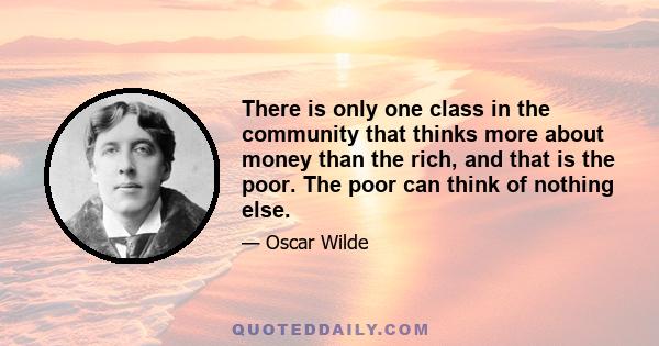 There is only one class in the community that thinks more about money than the rich, and that is the poor. The poor can think of nothing else.