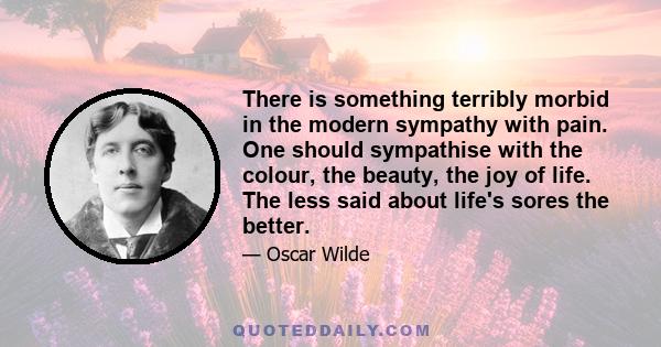 There is something terribly morbid in the modern sympathy with pain. One should sympathise with the colour, the beauty, the joy of life. The less said about life's sores the better.