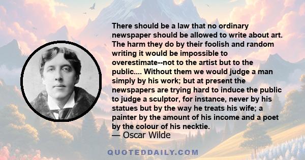 There should be a law that no ordinary newspaper should be allowed to write about art. The harm they do by their foolish and random writing it would be impossible to overestimate--not to the artist but to the public.... 