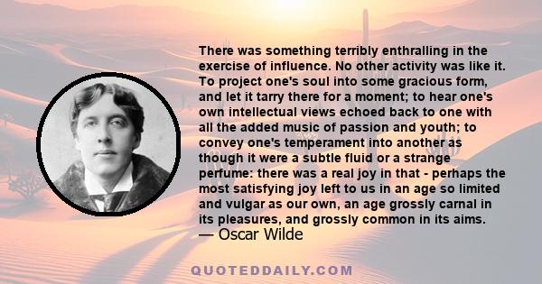 There was something terribly enthralling in the exercise of influence. No other activity was like it. To project one's soul into some gracious form, and let it tarry there for a moment; to hear one's own intellectual