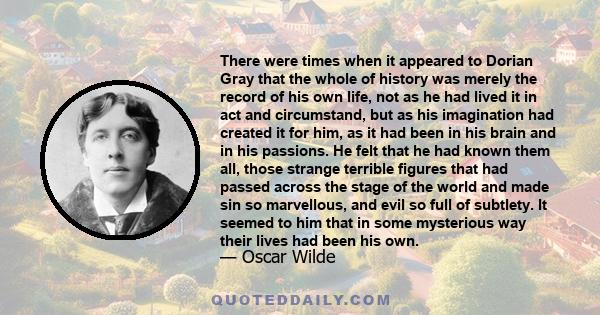 There were times when it appeared to Dorian Gray that the whole of history was merely the record of his own life, not as he had lived it in act and circumstand, but as his imagination had created it for him, as it had