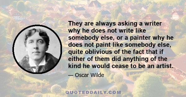 They are always asking a writer why he does not write like somebody else, or a painter why he does not paint like somebody else, quite oblivious of the fact that if either of them did anything of the kind he would cease 