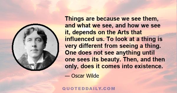 Things are because we see them, and what we see, and how we see it, depends on the Arts that influenced us. To look at a thing is very different from seeing a thing. One does not see anything until one sees its beauty.