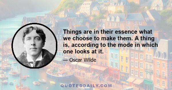 Things are in their essence what we choose to make them. A thing is, according to the mode in which one looks at it.