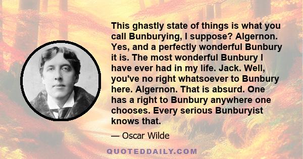 This ghastly state of things is what you call Bunburying, I suppose? Algernon. Yes, and a perfectly wonderful Bunbury it is. The most wonderful Bunbury I have ever had in my life. Jack. Well, you've no right whatsoever