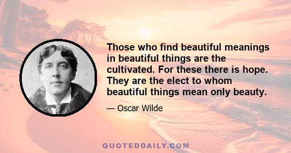 Those who find beautiful meanings in beautiful things are the cultivated. For these there is hope. They are the elect to whom beautiful things mean only beauty.