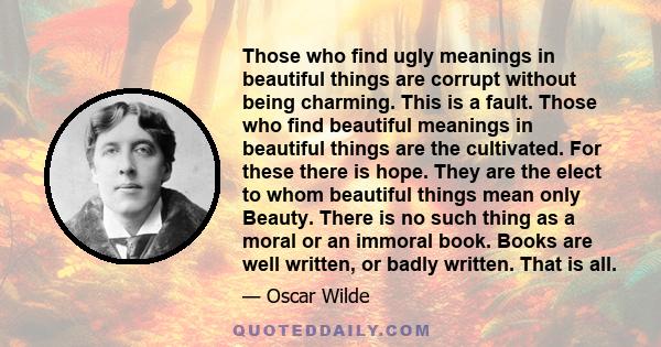 Those who find ugly meanings in beautiful things are corrupt without being charming. This is a fault. Those who find beautiful meanings in beautiful things are the cultivated. For these there is hope. They are the elect 