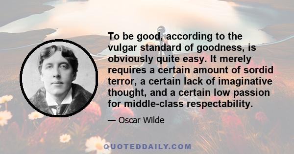 To be good, according to the vulgar standard of goodness, is obviously quite easy. It merely requires a certain amount of sordid terror, a certain lack of imaginative thought, and a certain low passion for middle-class