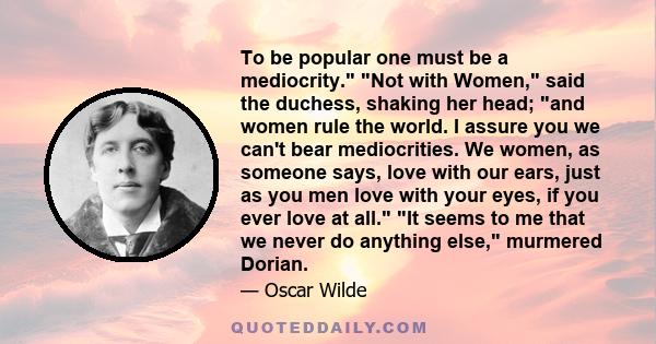 To be popular one must be a mediocrity. Not with Women, said the duchess, shaking her head; and women rule the world. I assure you we can't bear mediocrities. We women, as someone says, love with our ears, just as you