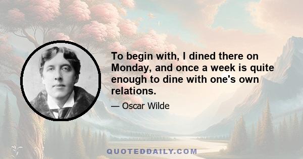 To begin with, I dined there on Monday, and once a week is quite enough to dine with one's own relations.