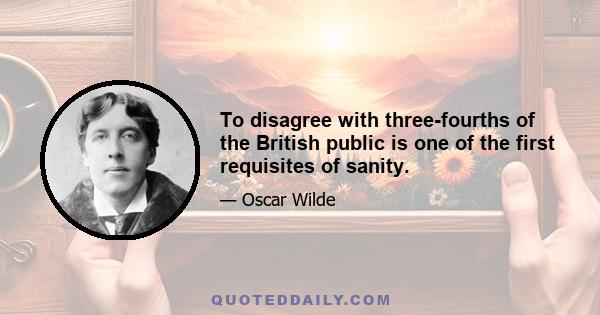 To disagree with three-fourths of the British public is one of the first requisites of sanity.