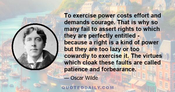 To exercise power costs effort and demands courage. That is why so many fail to assert rights to which they are perfectly entitled - because a right is a kind of power but they are too lazy or too cowardly to exercise