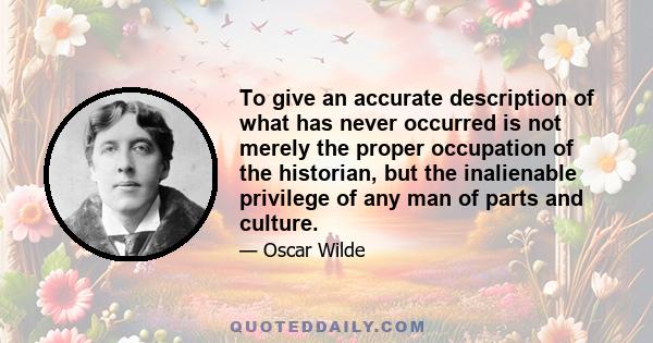 To give an accurate description of what has never occurred is not merely the proper occupation of the historian, but the inalienable privilege of any man of parts and culture.