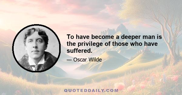 To have become a deeper man is the privilege of those who have suffered.