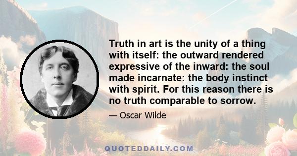 Truth in art is the unity of a thing with itself: the outward rendered expressive of the inward: the soul made incarnate: the body instinct with spirit. For this reason there is no truth comparable to sorrow.