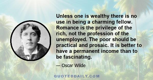 Unless one is wealthy there is no use in being a charming fellow. Romance is the privilege of the rich, not the profession of the unemployed. The poor should be practical and prosaic. It is better to have a permanent