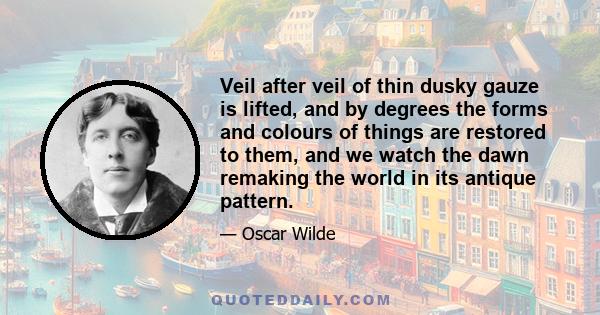 Veil after veil of thin dusky gauze is lifted, and by degrees the forms and colours of things are restored to them, and we watch the dawn remaking the world in its antique pattern.