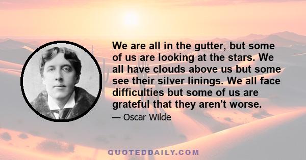 We are all in the gutter, but some of us are looking at the stars. We all have clouds above us but some see their silver linings. We all face difficulties but some of us are grateful that they aren't worse.