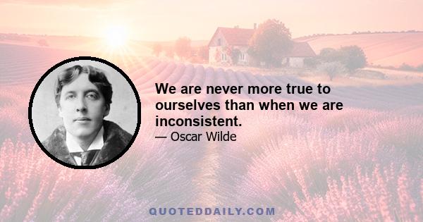 We are never more true to ourselves than when we are inconsistent.