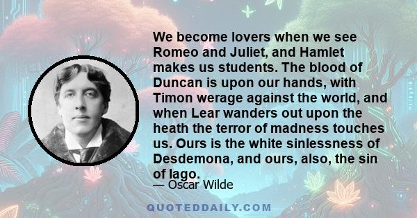 We become lovers when we see Romeo and Juliet, and Hamlet makes us students. The blood of Duncan is upon our hands, with Timon werage against the world, and when Lear wanders out upon the heath the terror of madness