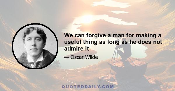 We can forgive a man for making a useful thing as long as he does not admire it