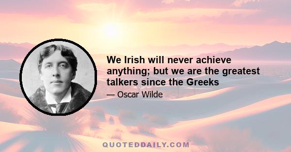 We Irish will never achieve anything; but we are the greatest talkers since the Greeks