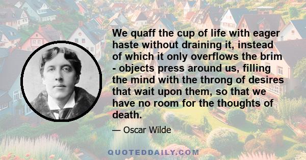 We quaff the cup of life with eager haste without draining it, instead of which it only overflows the brim - objects press around us, filling the mind with the throng of desires that wait upon them, so that we have no